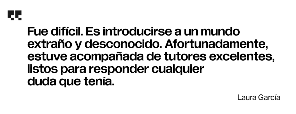 Fue difícil. Es introducirse a un mundo extraño y desconocido. Afortunadamente, estuve acompañada de tutores excelentes, listos para responder cualquier duda que tenía