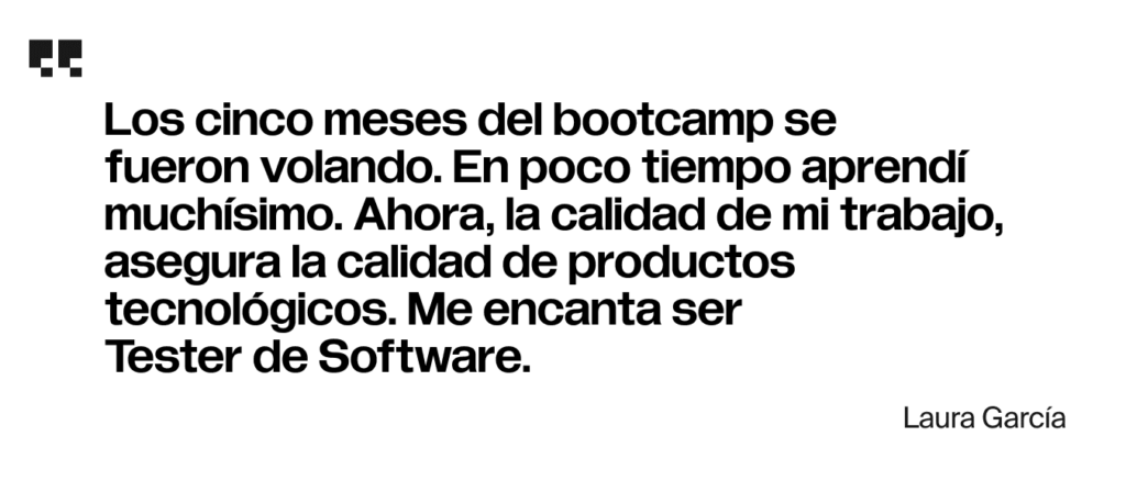 Los cinco meses del bootcamp se fueron volando. En poco tiempo aprendí muchísimo. Ahora, la calidad de mi trabajo, asegura la calidad de productos tecnológicos. Me encanta ser Tester de Software