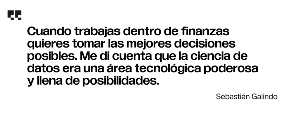 Cuando trabajas dentro de finanzas quieres tomar las mejores decisiones posibles. Me di cuenta que la ciencia de datos era una área tecnológica poderosa y llena de posibilidades