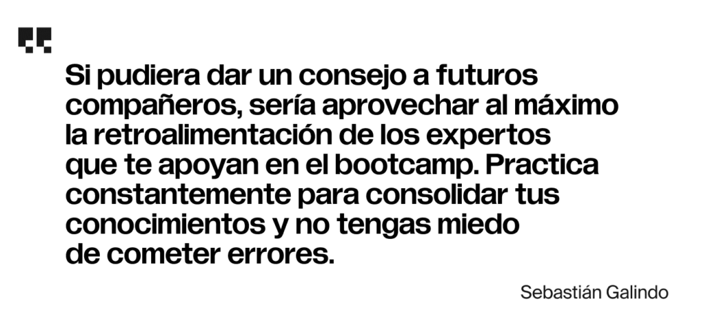 Si pudiera dar un consejo a futuros compañeros, sería aprovechar al máximo la retroalimentación de los expertos que te apoyan en el bootcamp. Practica constantemente para consolidar tus conocimientos y no tengas miedo de cometer errores