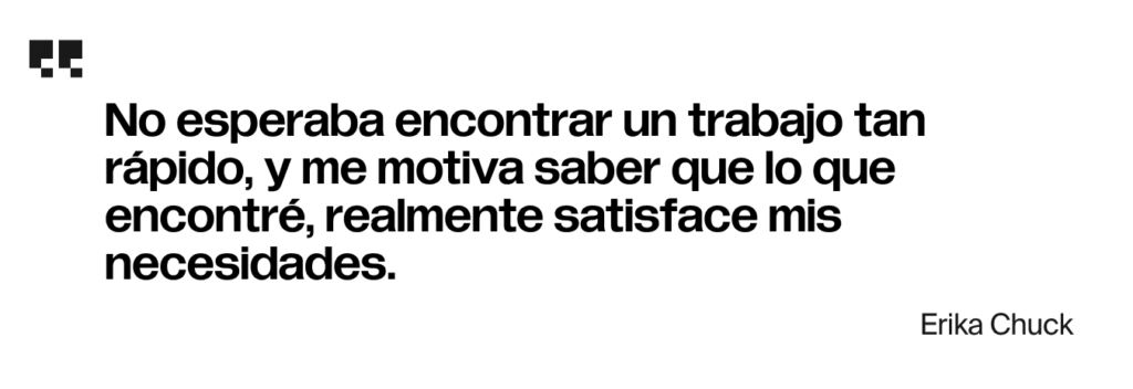 No esperaba encontrar un trabajo tan rápido, y me motiva saber que lo que encontré, realmente satisface mis necesidades